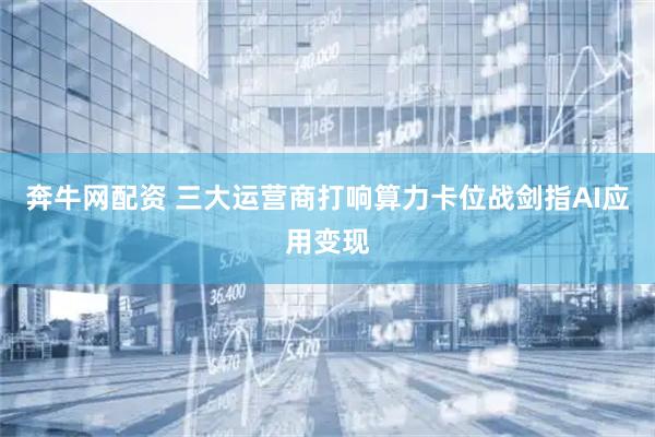 奔牛网配资 三大运营商打响算力卡位战剑指AI应用变现