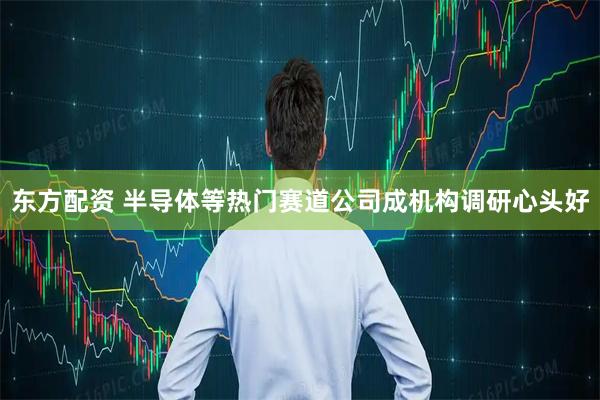 东方配资 半导体等热门赛道公司成机构调研心头好