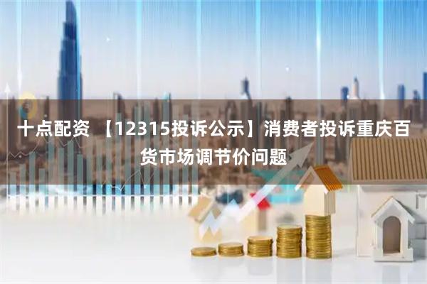 十点配资 【12315投诉公示】消费者投诉重庆百货市场调节价问题