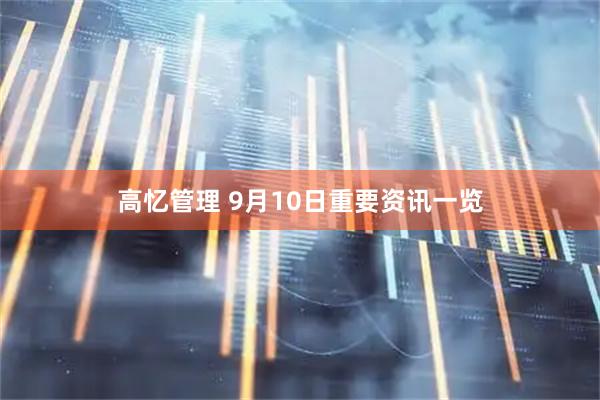 高忆管理 9月10日重要资讯一览