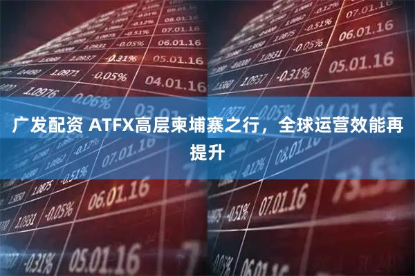 广发配资 ATFX高层柬埔寨之行，全球运营效能再提升