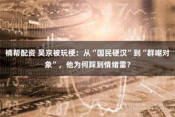 楠帮配资 吴京被玩梗：从“国民硬汉”到“群嘲对象”，他为何踩到情绪雷？