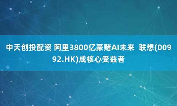 中天创投配资 阿里3800亿豪赌AI未来  联想(00992.HK)成核心受益者