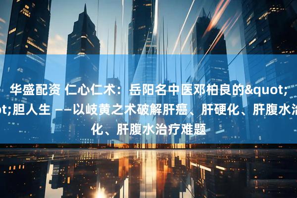 华盛配资 仁心仁术：岳阳名中医邓柏良的"肝"胆人生 ——以岐黄之术破解肝癌、肝硬化、肝腹水治疗难题