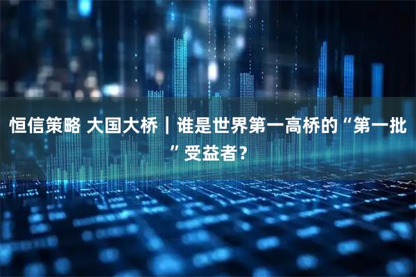 恒信策略 大国大桥｜谁是世界第一高桥的“第一批”受益者？