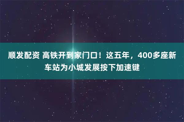 顺发配资 高铁开到家门口！这五年，400多座新车站为小城发展按下加速键