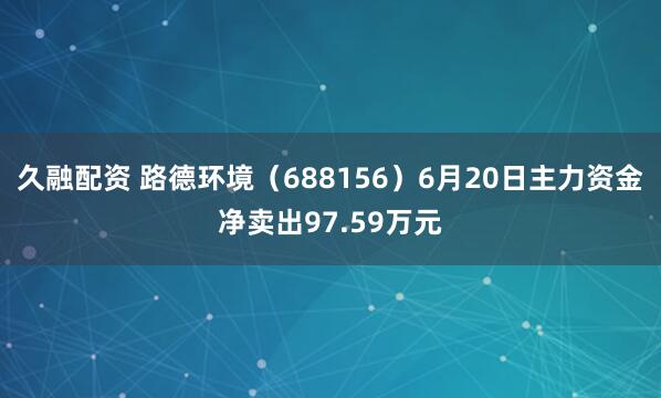 久融配资 路德环境（688156）6月20日主力资金净卖出97.59万元