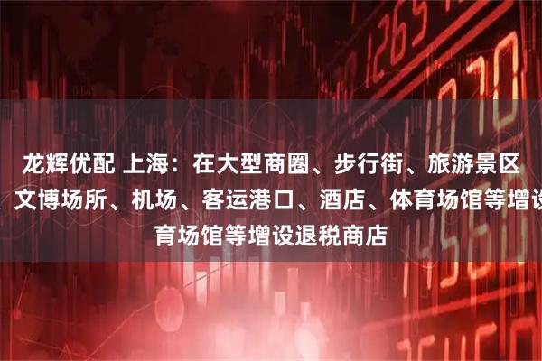 龙辉优配 上海：在大型商圈、步行街、旅游景区、度假区、文博场所、机场、客运港口、酒店、体育场馆等增设退税商店
