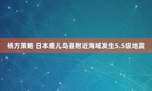 杨方策略 日本鹿儿岛县附近海域发生5.5级地震
