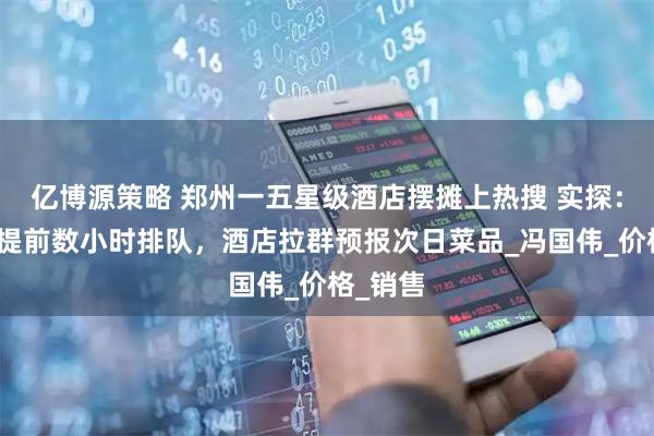 亿博源策略 郑州一五星级酒店摆摊上热搜 实探：有市民提前数小时排队，酒店拉群预报次日菜品_冯国伟_价格_销售
