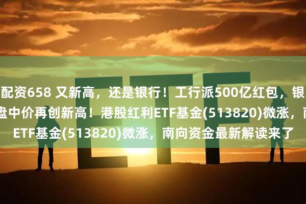 配资658 又新高，还是银行！工行派500亿红包，银行ETF龙头(512820)盘中价再创新高！港股红利ETF基金(513820)微涨，南向资金最新解读来了