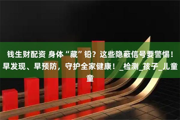 钱生财配资 身体“藏”铅？这些隐蔽信号要警惕！早发现、早预防，守护全家健康！_检测_孩子_儿童