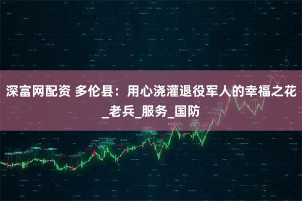 深富网配资 多伦县：用心浇灌退役军人的幸福之花_老兵_服务_国防