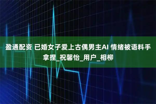 盈通配资 已婚女子爱上古偶男主AI 情绪被语料手拿捏_祝馨怡_用户_相柳