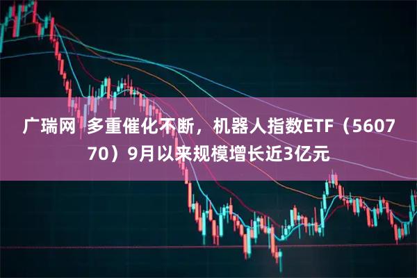 广瑞网  多重催化不断，机器人指数ETF（560770）9月以来规模增长近3亿元