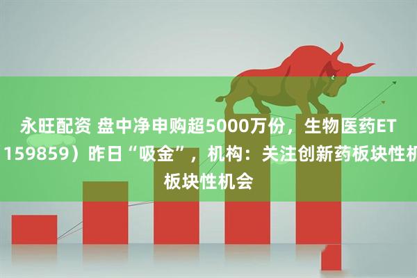 永旺配资 盘中净申购超5000万份，生物医药ETF（159859）昨日“吸金”，机构：关注创新药板块性机会