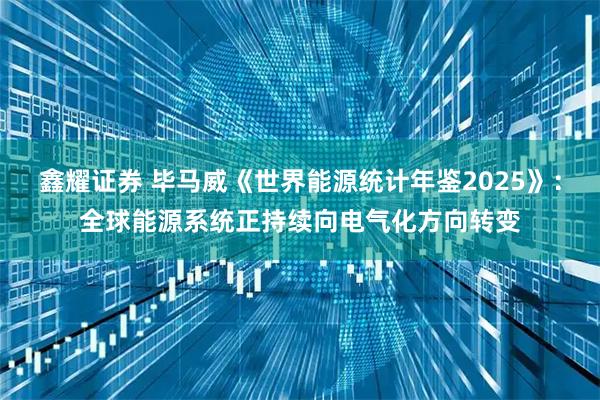 鑫耀证券 毕马威《世界能源统计年鉴2025》：全球能源系统正持续向电气化方向转变