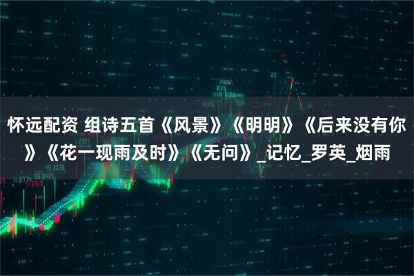怀远配资 组诗五首《风景》《明明》《后来没有你》《花一现雨及时》《无问》_记忆_罗英_烟雨