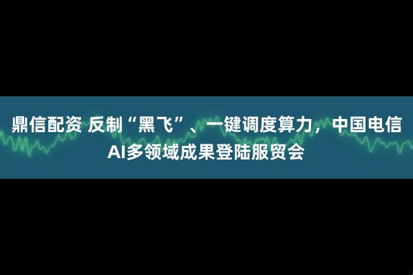 鼎信配资 反制“黑飞”、一键调度算力，中国电信AI多领域成果登陆服贸会